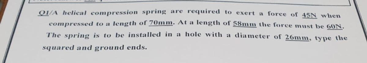 Q1/A helical compression spring are required to exert a force of 45N when
compressed to a length of 70mm. At a length of 58mm the force must be 6ON.
The spring is to be installed in a hole with a diameter of 26mm, type the
squared and ground ends.
