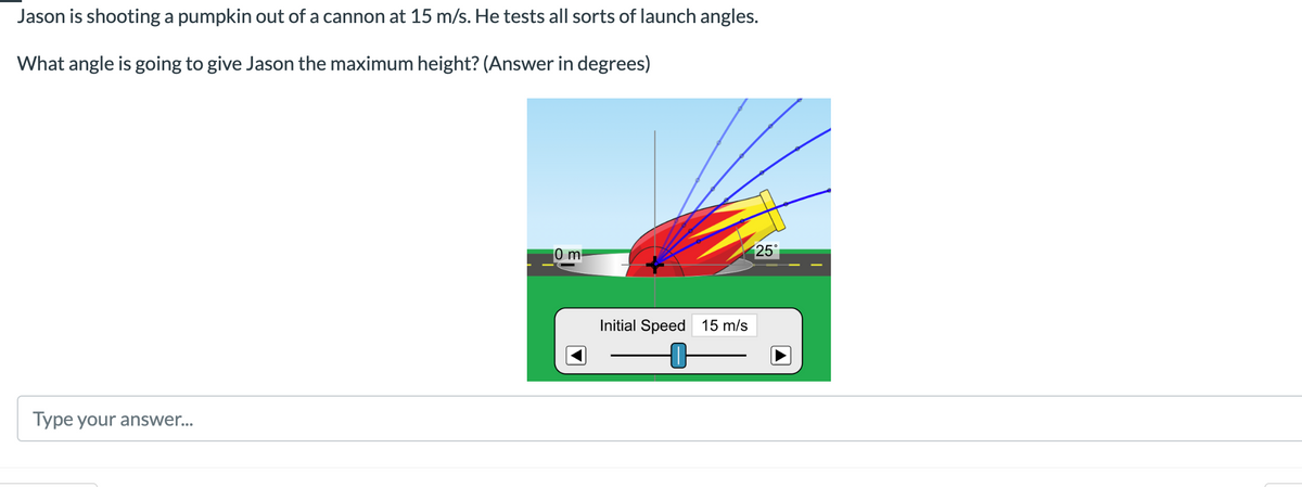 Jason is shooting a pumpkin out of a cannon at 15 m/s. He tests all sorts of launch angles.
What angle is going to give Jason the maximum height? (Answer in degrees)
25°
0 m
Type your answer...
Initial Speed 15 m/s
-0