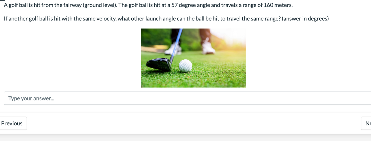 A golf ball is hit from the fairway (ground level). The golf ball is hit at a 57 degree angle and travels a range of 160 meters.
If another golf ball is hit with the same velocity, what other launch angle can the ball be hit to travel the same range? (answer in degrees)
Type your answer...
Previous
Ne