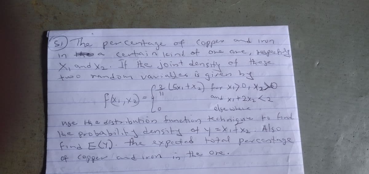 Si
in the a
51 The percentage of Copper and iron
certain kind of one are, respectuly
X₁ and X₂. If the joint density of these
random variables is given by
two
11
(3 (5x₁+x₂) for X₁70₁ X₂0
and x + 2x2 <2
else where
f(x₁, x₂).
1.
use the distribution function technique to find
The probability density of y = x₁ + x₂. Also
find E(Y). the expected total percentage
of copper and iron in the ore.
S
g