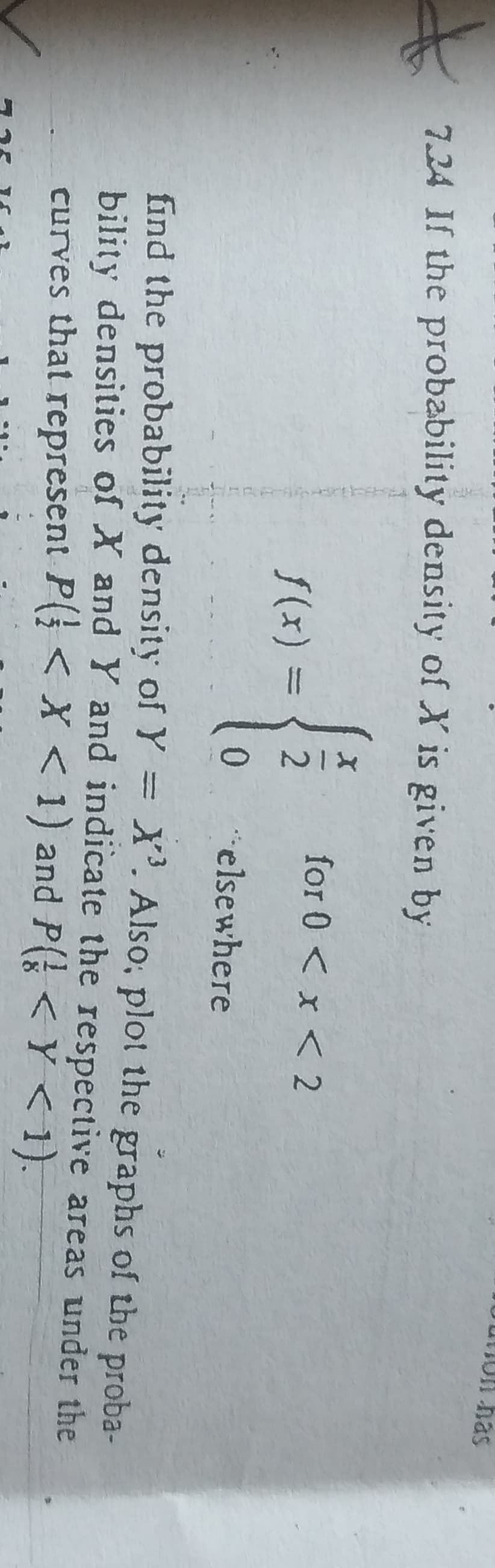 7.24 If the probability density of X is given by
-{
f(x) =
NIX
2
0
for 0 < x < 2
elsewhere
Un has
find the probability density of Y = X³. Also, plot the graphs of the proba-
bility densities of X and Y and indicate the respective areas under the
curves that represent P < X < 1) and P( < Ý < 1).