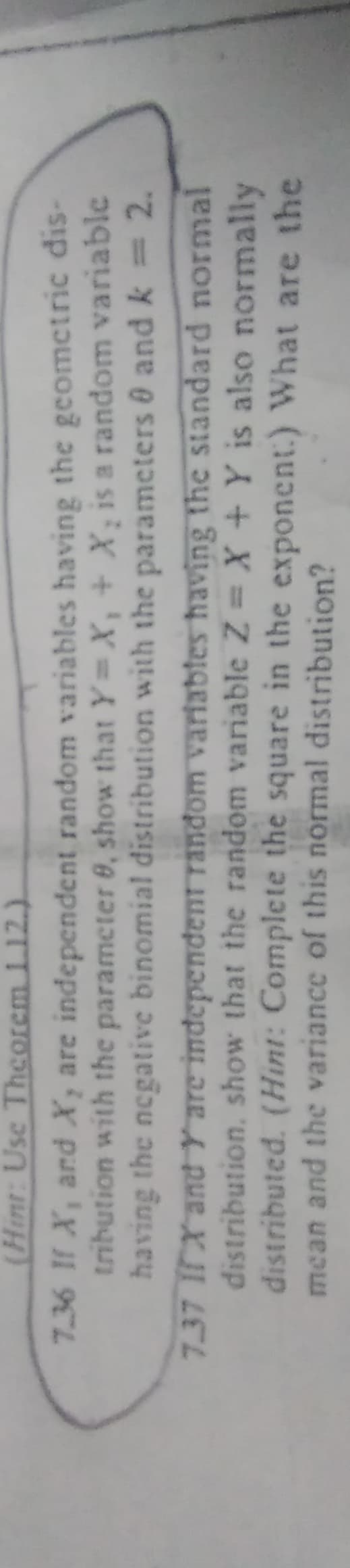 (Hint: Use Theorem 1.12.)
7.36 If X, and X, are independent random variables having the geometric dis-
tribution with the parameter 8, show that Y=X, + X₂ is a random variable
having the negative binomial distribution with the parameters and k = 2.
7.37 IX and Y are independent random variables having the standard normal
distribution, show that the random variable Z = X + Y is also normally
distributed. (Hint: Complete the square in the exponent:) What are the
mean and the variance of this normal distribution?