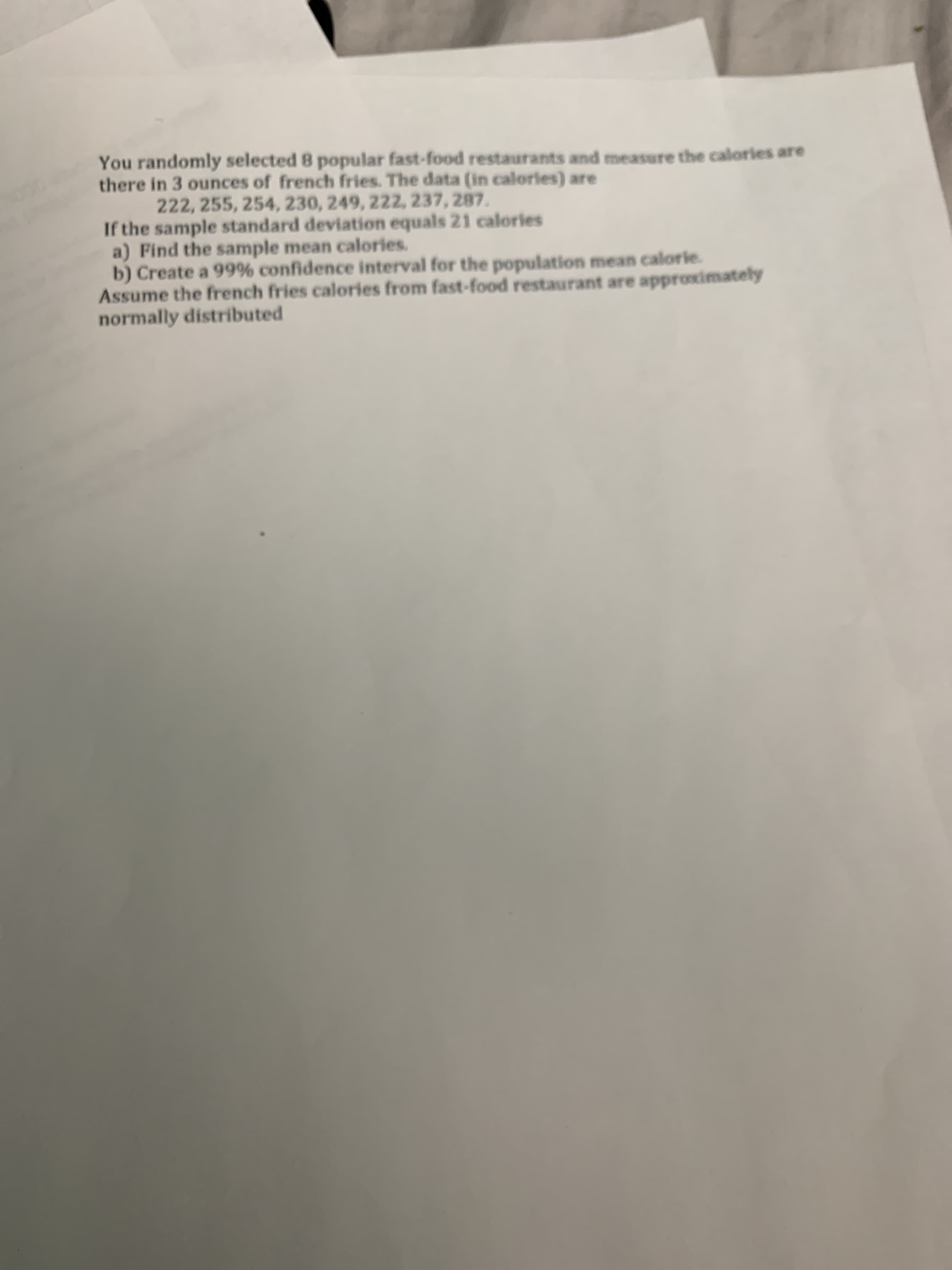 You randomly selected 8 popular fast-food restaurants and measure the calories are
there in 3 ounces of french fries. The data (in calories) are
222, 255, 254, 230, 249, 222, 237, 287.
If the sample standard deviation equals 21 calories
a) Find the sample mean calories.
b) Create a 99% confidence interval for the population mean calorie.
Assume the french fries calories from fast-food restaurant are approximately
normally distributed
