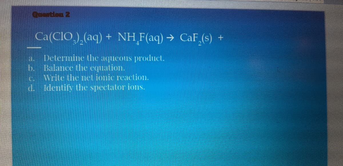 Coortion 2
Ca(CIO,),(aq) + NH F(aq) → CaF (s) +
Determine the aqueous product.
b.Bulanee thhe equation.
Write the net ionic reaction.
a.
C.
d. Identify the spectator ions.
