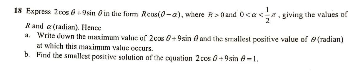 18 Express 2cos 0+9sin 0 in the form Rcos (0 -a), where R>0 and 0<a<-n, giving the values of
2
R and a (radian). Hence
Write down the maximum value of 2cos 0+9sin O and the smallest positive value of 0 (radian)
at which this maximum value occurs.
а.
b. Find the smallest positive solution of the equation 2cos 0+9sin 0 =1.
