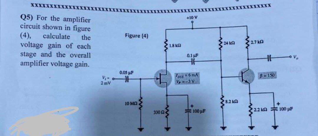 XXXXXXXXXXX XXXXXXX
Q5) For the amplifier
circuit shown in figure
(4), calculate the
voltage gain of each
stage and the overall
amplifier voltage gain.
Figure (4)
0.05 μF
V₁-H
2mV
10 MO
330
+10 V
0.1 µF
DSS=6 mA
Vp=-3 V
1.8 k
100μF
24 k
8.2 k
XXXXX
2.7 k
B=150
2.2 k
- Vo
100 µF