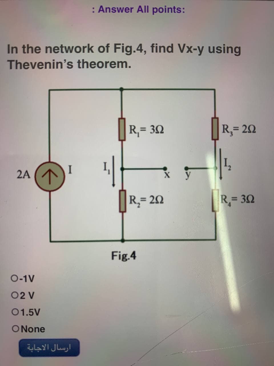 : Answer All points:
In the network of Fig.4, find Vx-y using
Thevenin's theorem.
R₁= 392
|R₂= 202
2A (1
I
R₁= 302
O-1V
02 V
01.5V
O None
ارسال الاجابة
R₂=292
Fig.4