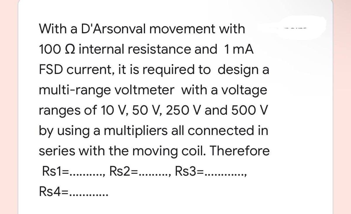 With a D'Arsonval movement with
100 Q internal resistance and 1 mA
FSD current, it is required to design a
multi-range voltmeter with a voltage
ranges of 10 V, 50 V, 250 V and 500 V
by using a multipliers all connected in
series with the moving coil. Therefore
Rs1=.........., Rs2=........., Rs3=...........
Rs4=............