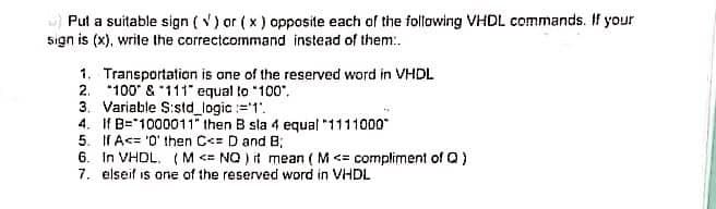 Put a suitable sign (√) or (x) opposite each of the following VHDL commands. If your
sign is (x), write the correctcommand instead of them:.
1. Transportation is one of the reserved word in VHDL
2.
100 & 111" equal to "100".
3. Variable S:std_logic :='1'.
4. If B=1000011" then B sla 4 equal "1111000"
5. If A<= '0' then C<= D and B;
6. In VHDL. (M <= NO) it mean ( M <= compliment of Q)
7. elseif is one of the reserved word in VHDL