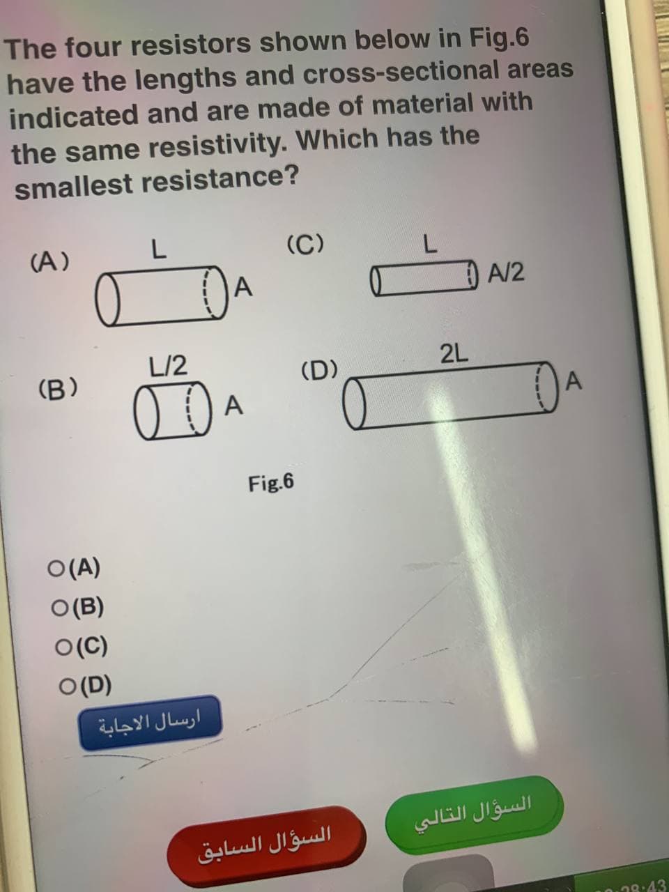 The four resistors shown below in Fig.6
have the lengths and cross-sectional areas
indicated and are made of material with
the same resistivity. Which has the
smallest resistance?
(A)
L
(C)
L
A
L/2
(B)
00
O(A)
O(B)
O(C)
O (D)
ارسال الاجابة
A
Fig.6
(D)
السؤال السابق
2L
A/2
السؤال التالي
A
28:43