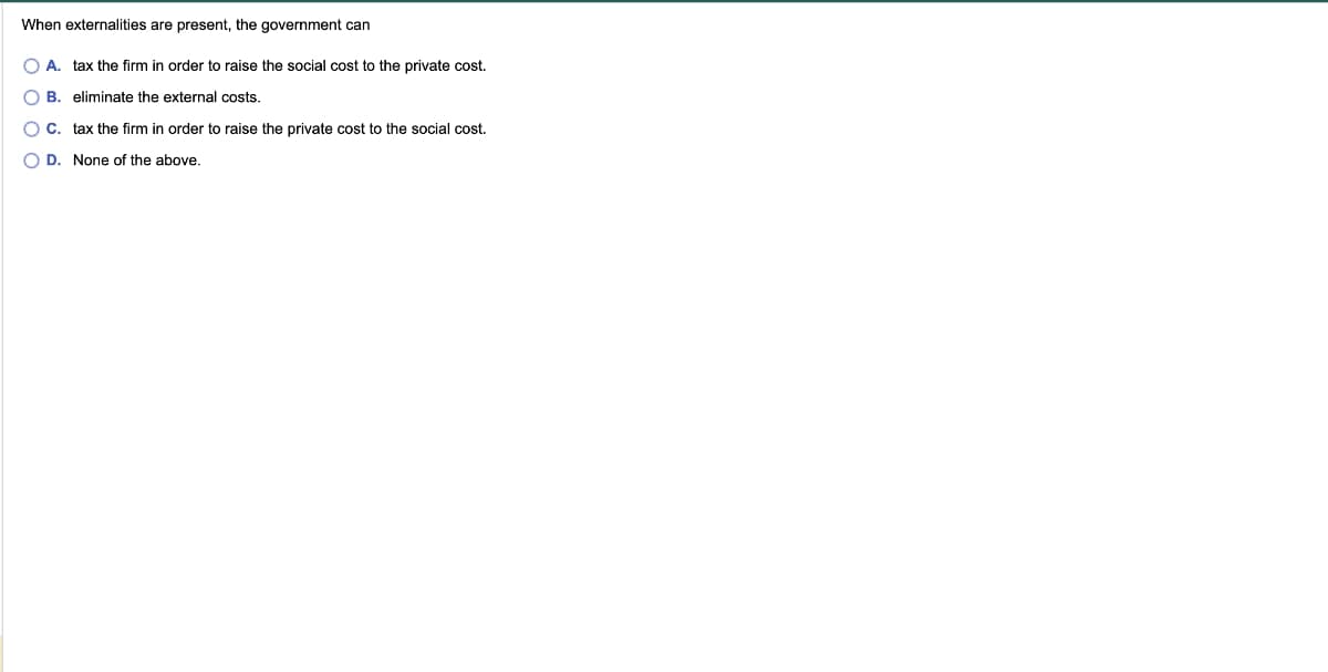 When externalities are present, the government can
O A. tax the firm in order to raise the social cost to the private cost.
eliminate the external costs.
00
B.
O C.
O D. None of the above.
tax the firm in order to raise the private cost to the social cost.
