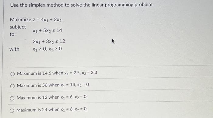 Use the simplex method to solve the linear programming problem.
Maximize z = 4x1 + 2x2
subject
X1 + 5x₂ ≤ 14
to:
2x1 + 3x₂ ≤ 12
X1 ≥ 0, X₂ ≥ 0
with
Maximum is 14.6 when x₁ = 2.5, X2 = 2.3
Maximum is 56 when x₁ = 14, x2 = 0
Maximum is 12 when x₁ = 6, x2 = 0
O Maximum is 24 when x₁ = 6, x2 = 0