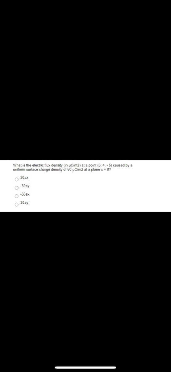 What is the electric flux density (in uC/m2) at a point (6, 4, - 5) caused by a
uniform surface charge density of 60 µC/m2 at a plane x = 87
30ax
-30ay
-30ax
O 30ay
I O o O C
