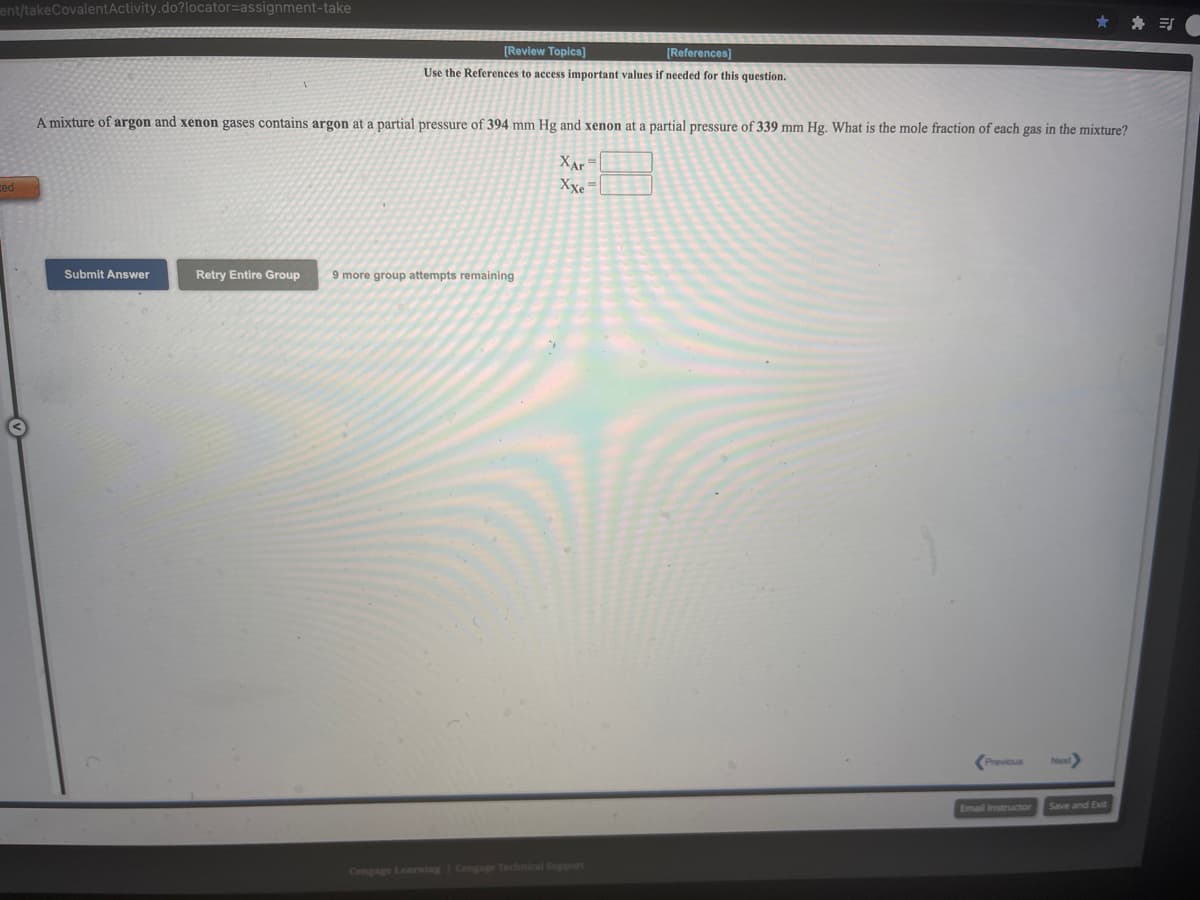 ent/takeCovalentActivity.do?locator=Dassignment-take
[Review Topics)
[References]
Use the References to access important values if needed for this question.
A mixture of argon and xenon gases contains argon at a partial pressure of 394 mm Hg and xenon at a partial pressure of 339 mm Hg. What is the mole fraction of each gas in the mixture?
XAr
Xxe=
Submit Answer
Retry Entire Group
9 more group attempts remaining
(Previous
Email Instructor
Save and Exit
Cengage Learning Cengage Technical Suppart
