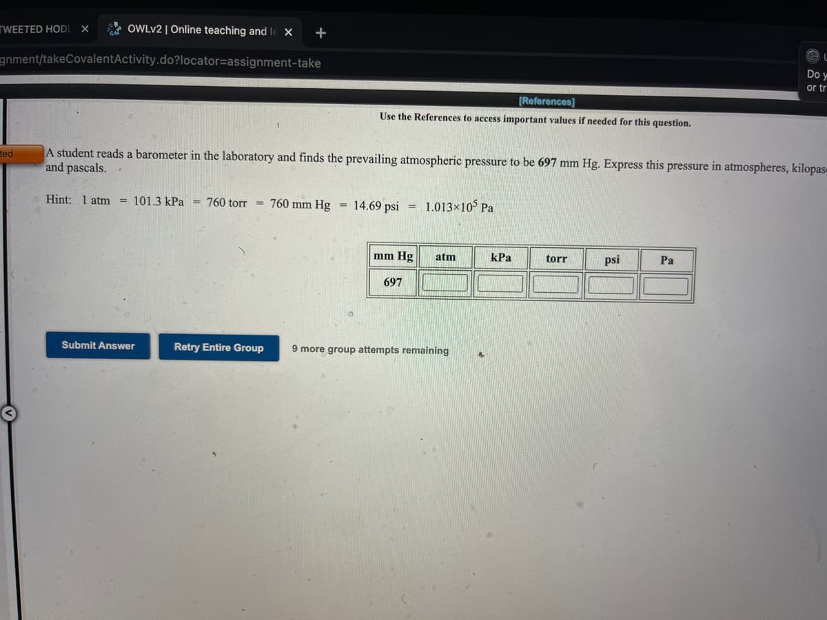 TWEETED HODL
OWLV2 | Online teaching and le X
gnment/takeCovalentActivity.do?locator=assignment-take
Do y
or tr
[References]
Use the References to access important values if needed for this question.
A student reads a barometer in the laboratory and finds the prevailing atmospheric pressure to be 697 mm Hg. Express this pressure in atmospheres, kilopas«
and pascals.
ted
Hint: 1 atm = 101.3 kPa = 760 torr = 760 mm Hg
= 14.69 psi =
1.013×105 Pa
mm Hg
atm
КРа
torr
psi
Pa
697
Submit Answer
Retry Entire Group
9 more group attempts remaining
