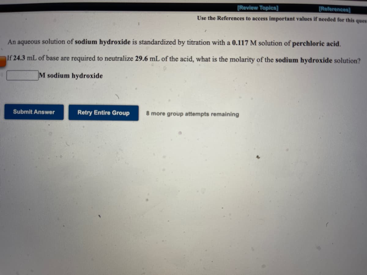 [Review Topics]
[References)
Use the References to access important values if needed for this ques
An aqueous solution of sodium hydroxide is standardized by titration with a 0.117 M solution of perchloric acid.
If 24.3 mL of base are required to neutralize 29.6 mL of the acid, what is the molarity of the sodium hydroxide solution?
M sodium hydroxide
Submit Answer
Retry Entire Group
8 more group attempts remaining
