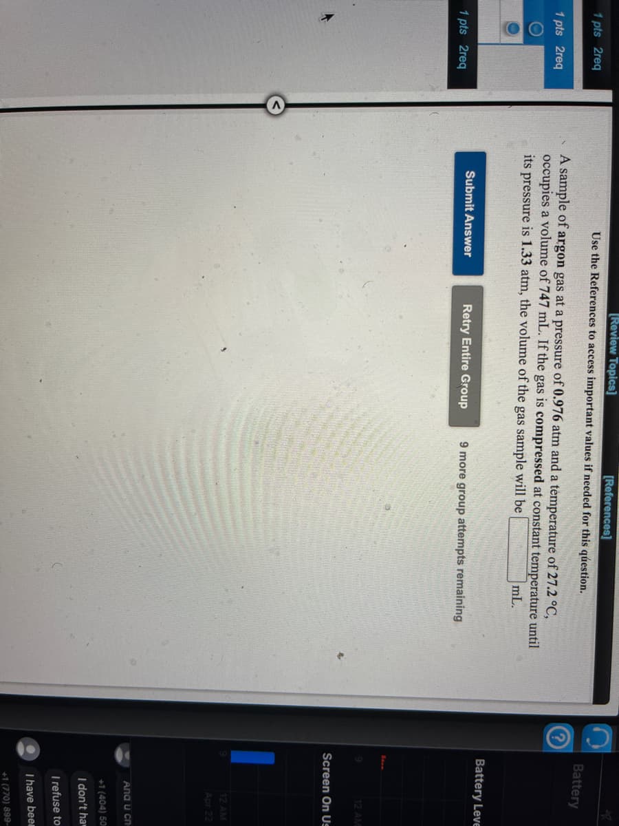 Review Topics]
[References]
1 pts 2req
Use the References to access important values if needed for this qúestion.
Battery
A sample of argon gas at a pressure of 0.976 atm and a temperature of 27.2 °C,
occupies a volume of 747 mL. If the gas is compressed at constant temperature until
1 pts 2req
its pressure is 1.33 atm, the volume of the gas sample will be
mL.
Battery Leve
1 pts 2req
Submit Answer
Retry Entire Group
9 more group attempts remaining
12 AM
Screen On Us
12 AM
Apr 22
Ana u cn
+1 (404) 50
I don't ha
T refuse to
Thave been
+1 (770) 899-
