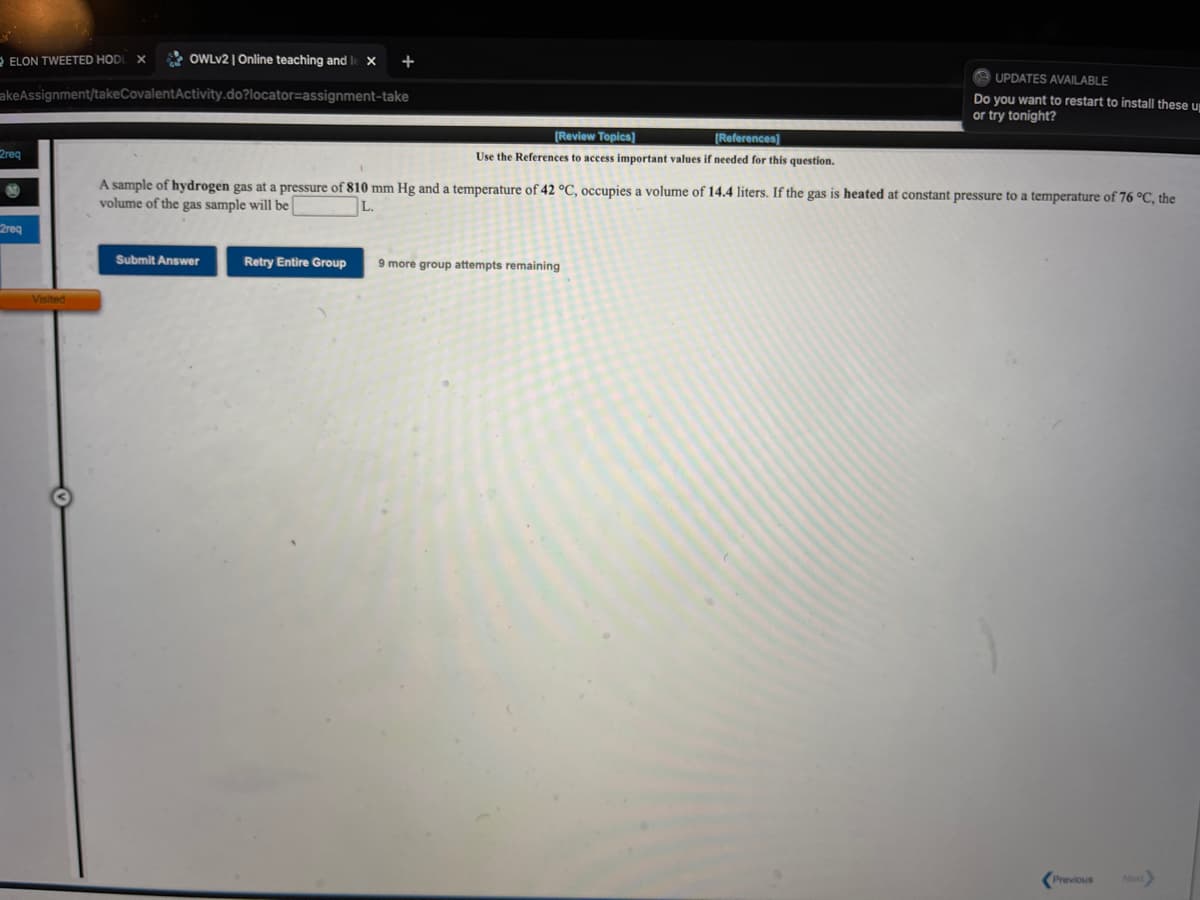 -ELON TWEETED HOD
* OWLV2 | Online teaching and I
+
UPDATES AVAILABLE
akeAssignment/takeCovalentActivity.do?locator=assignment-take
Do you want to restart to install these un
or try tonight?
[Review Topics]
[References)
2req
Use the References to access important values if needed for this question.
A sample of hydrogen gas at a pressure of 810 mm Hg and a temperature of 42 °C, occupies a volume of 14.4 liters. If the gas is heated at constant pressure to a temperature of 76 °C, the
volume of the gas sample will be
L.
2req
Submit Answer
Retry Entire Group
9 more group attempts remaining
Visited
Next
Previous
