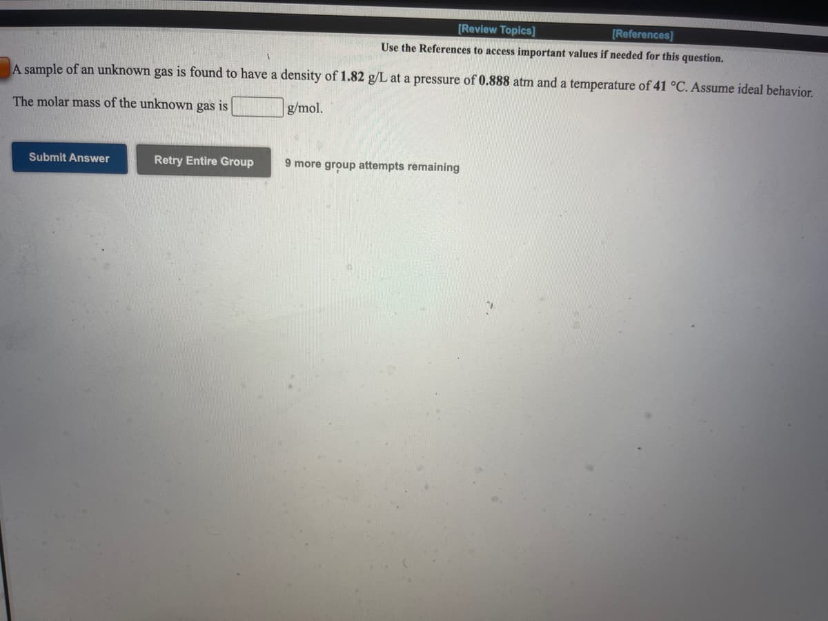 [Review Topics]
[References]
Use the References to access important values if needed for this question.
A sample of an unknown gas is found to have a density of 1.82 g/L at a pressure of 0.888 atm and a temperature of 41 °C. Assume ideal behavior.
The molar mass of the unknown gas is
g/mol.
Submit Answer
Retry Entire Group
9 more group attempts remaining
