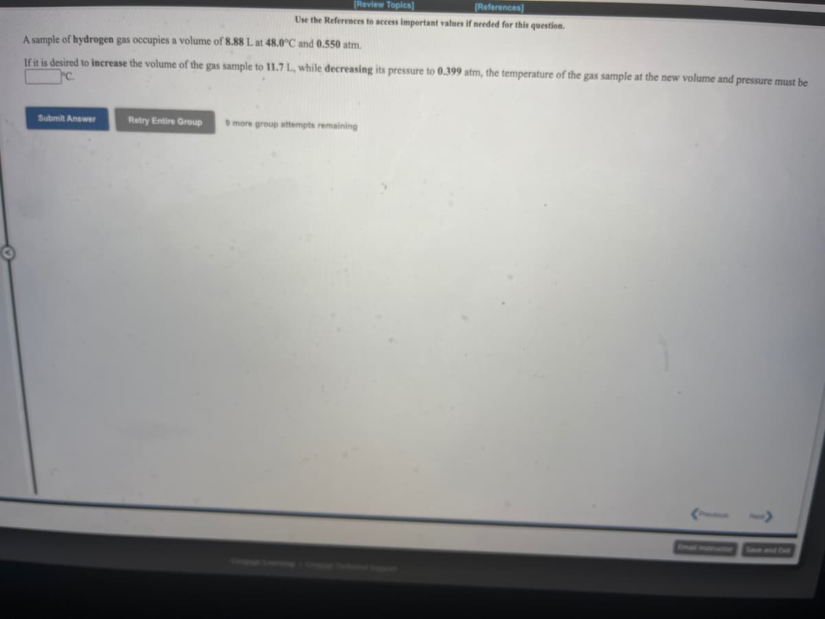 [Review Topics]
[References]
Use the References to access important values if needed for this question.
A sample of hydrogen gas occupies a volume of 8.88 L at 48.0°C and 0.550 atm.
If it is desired to increase the volume of the gas sample to 11.7 L, while decreasing its pressure to 0.399 atm, the temperature of the gas sample at the new volume and pressure must be
Submit Answer
Retry Entire Group
9 more group attempts remaining
Prus
Email instructior
Save and Exit
