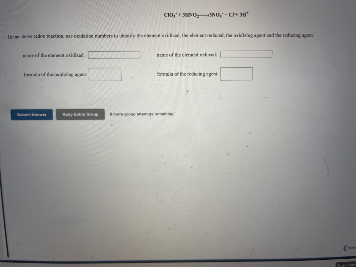 CIO," + 3HNO,→3NO;¯ + Cl+ 3H*
In the above redox reaction, use oxidation numbers to identify the element oxidized, the element reduced, the oxidizing agent and the reducing agent.
name of the element oxidized:
name of the element reduced:
formula of the oxidizing agent:
formula of the reducing agent:
Submit Answer
Retry Entire Group
8 more group attempts remaining
Previc
Email Instru
