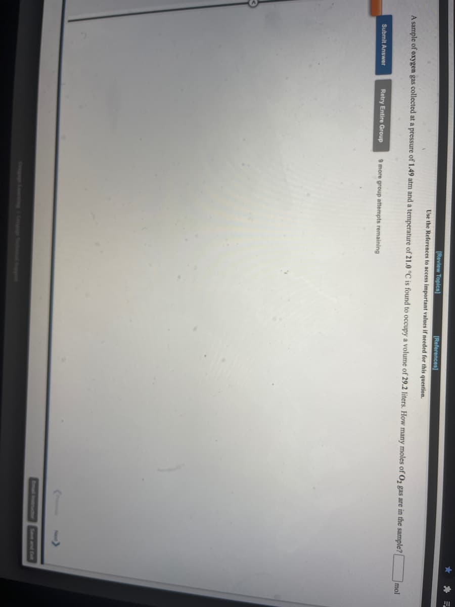 [Review Topics)
(References)
Use the References to access important values if needed for this question.
A sample of oxygen gas collected at a pressure of 1.49 atm and a temperature of 21.0 °C is found to occupy a volume of 29.2 liters. How many moles of Oz gas are in the sample?
mol
Submit Answer
Retry Entire Group
9 more group attempts remaining
Email Instructor
Save and Exit
Congage Loing
