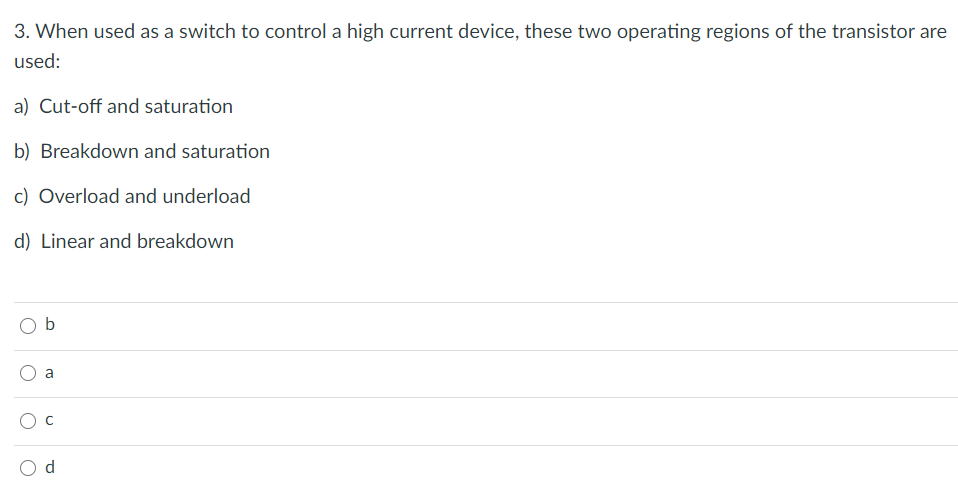 3. When used as a switch to control a high current device, these two operating regions of the transistor are
used:
a) Cut-off and saturation
b) Breakdown and saturation
c) Overload and underload
d) Linear and breakdown
b
a
d
