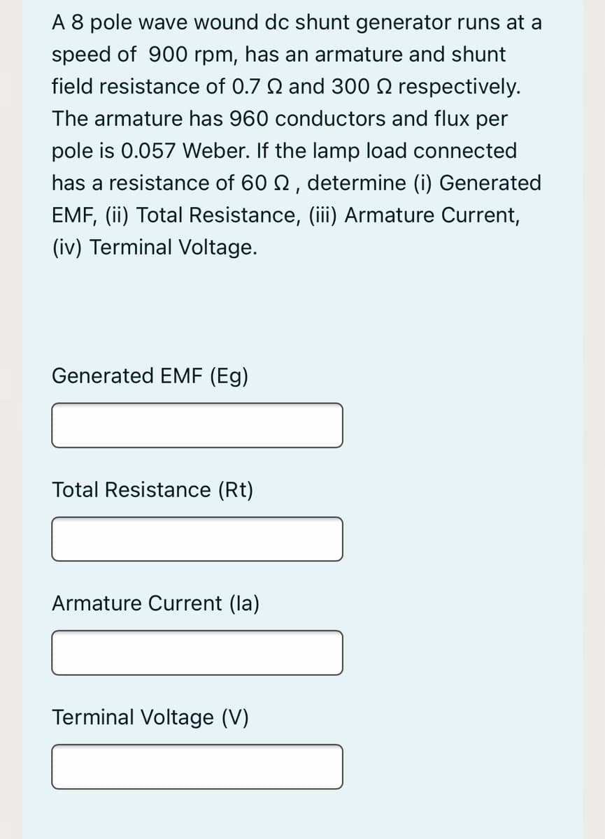 A 8 pole wave wound dc shunt generator runs at a
speed of 900 rpm, has an armature and shunt
field resistance of 0.7 N and 300 N respectively.
The armature has 960 conductors and flux per
pole is 0.057 Weber. If the lamp load connected
has a resistance of 60 2, determine (i) Generated
EMF, (ii) Total Resistance, (iii) Armature Current,
(iv) Terminal Voltage.
Generated EME (Eg)
Total Resistance (Rt)
Armature Current (la)
Terminal Voltage (V)
