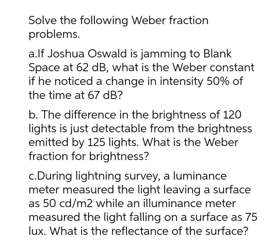 Solve the following Weber fraction
problems.
a.lf Joshua Oswald is jamming to Blank
Space at 62 dB, what is the Weber constant
if he noticed a change in intensity 50% of
the time at 67 dB?
b. The difference in the brightness of 120
lights is just detectable from the brightness
emitted by 125 lights. What is the Weber
fraction for brightness?
c.During lightning survey, a luminance
meter measured the light leaving a surface
as 50 cd/m2 while an illuminance meter
measured the light falling on a surface as 75
lux. What is the reflectance of the surface?
