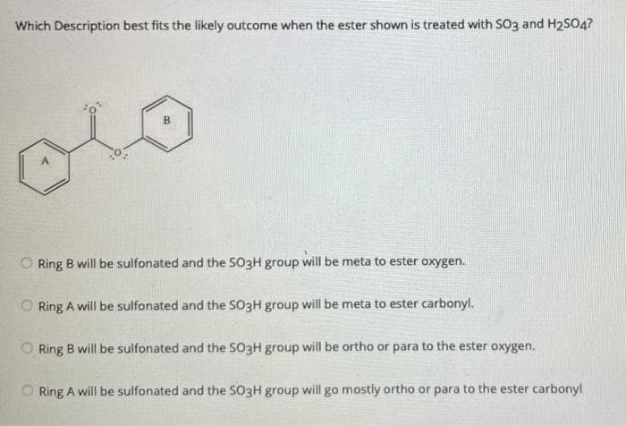 Which Description best fits the likely outcome when the ester shown is treated with SO3 and H2SO4?
O Ring B will be sulfonated and the SO3H group will be meta to ester oxygen.
O Ring A will be sulfonated and the SO3H group will be meta to ester carbonyl.
O Ring B will be sulfonated and the SO3H group will be ortho or para to the ester oxygen.
O Ring A will be sulfonated and the SO3H group will go mostly ortho or para to the ester carbonyl
