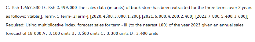 C. Ksh 1,657,530 D. Ksh 2,499,000 The sales data (in units) of book store has been extracted for the three terms over 3 years
as follows; \table[[, Term-, 1 Term-, 2 Term-], [2020, 4500, 3,000, 1,200], [2021, 6,000, 4, 200, 2, 400], [2022, 7, 800, 5, 400, 3, 600]]
Required: Using multiplicative index, forecast sales for term - III (to the nearest 100) of the year 2023 given an annual sales
forecast of 18,000 A. 3, 100 units B. 3,500 units C. 3,300 units D. 3,400 units