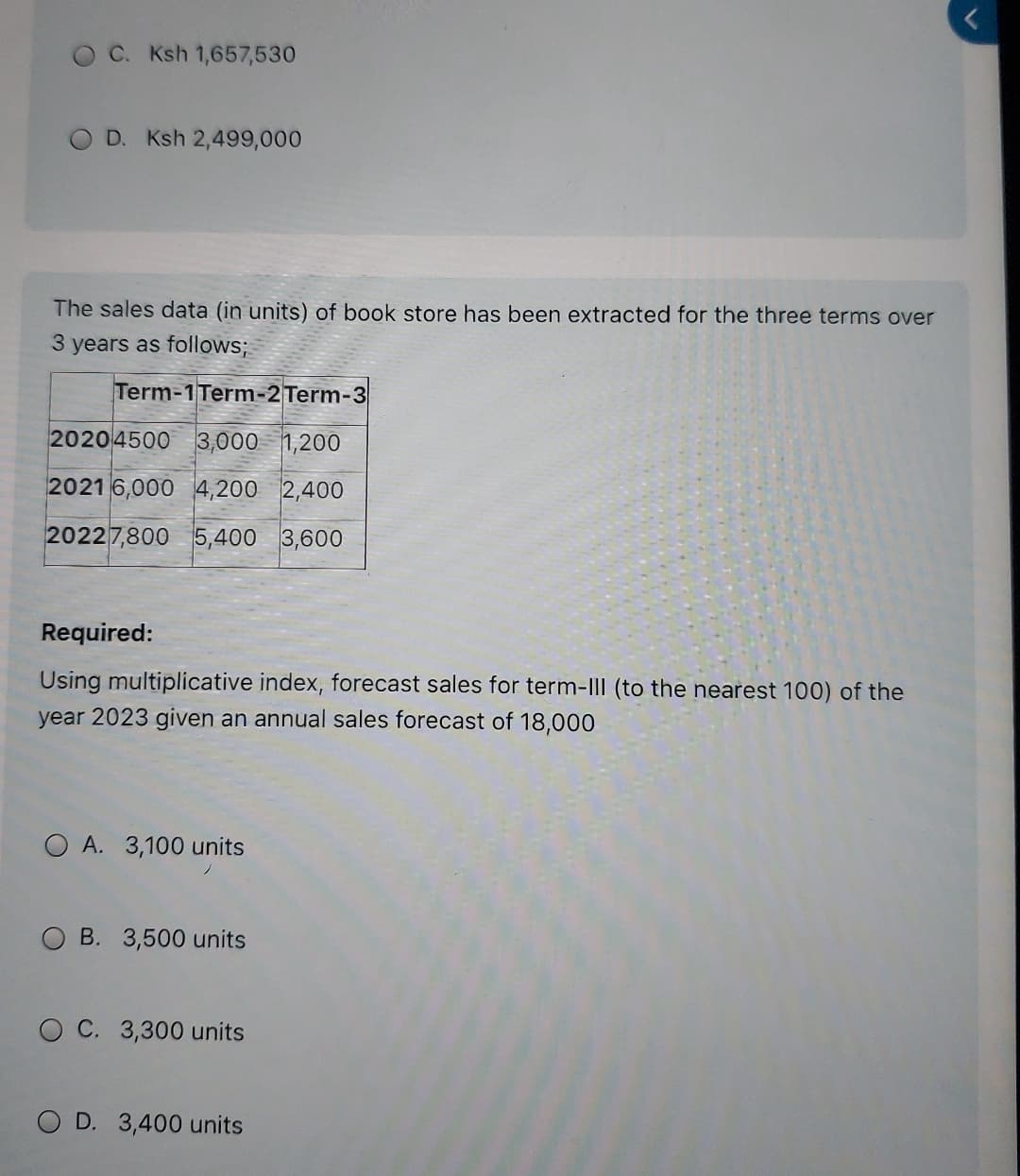 C. Ksh 1,657,530
OD. Ksh 2,499,000
The sales data (in units) of book store has been extracted for the three terms over
3 years as follows;
Term-1Term-2 Term-3
2020 4500 3,000 1 1,200
2021 6,000 4,200 2,400
20227,800 5,400 3,600
Required:
Using multiplicative index, forecast sales for term-III (to the nearest 100) of the
year 2023 given an annual sales forecast of 18,000
A. 3,100 units
B. 3,500 units
OC. 3,300 units
OD. 3,400 units