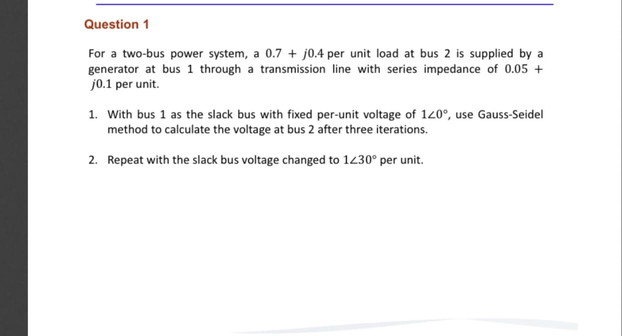 Question 1
For a two-bus power system, a 0.7 + j0.4 per unit load at bus 2 is supplied by a
generator at bus 1 through a transmission line with series impedance of 0.05 +
j0.1 per unit.
1. With bus 1 as the slack bus with fixed per-unit voltage of 120°, use Gauss-Seidel
method to calculate the voltage at bus 2 after three iterations.
2. Repeat with the slack bus voltage changed to 1230° per unit.
