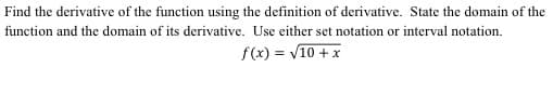 Find the derivative of the function using the definition of derivative. State the domain of the
function and the domain of its derivative. Use either set notation or interval notation.
f(x) = V10 + x
