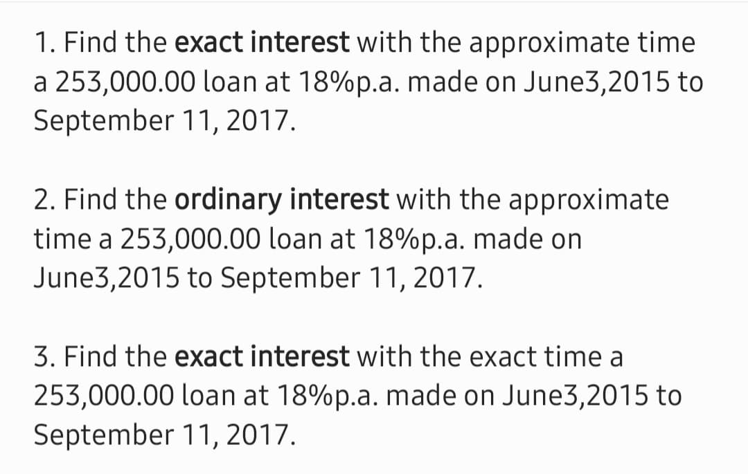 1. Find the exact interest with the approximate time
a 253,000.00 loan at 18%p.a. made on June3,2015 to
September 11, 2017.
2. Find the ordinary interest with the approximate
time a 253,000.00 loan at 18%p.a. made on
June3,2015 to September 11, 2017.
3. Find the exact interest with the exact time a
253,000.00 loan at 18%p.a. made on June3,2015 to
September 11, 2017.
