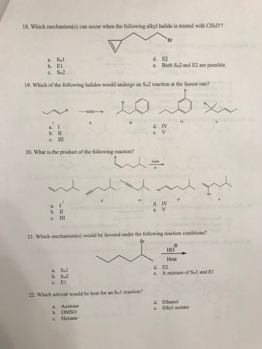 18. Which mechanism(s) can occur when the following alkyl halide is treated with CH,0?
Br
a. SNl
b. El
d. E2
e. Both SN2 and E2 are possible.
c. Sx2
19. Which of the following halides would undergo an SN2 reaction at the fastest rate?
a.
d. IV
b. II
c. II
e. V
20. What is the product of the following reaction?
Na
a. I
b. II
c. II
d. IV
e. V
21. Which mechanism(s) would be favored under the following reaction conditions?
Но
Heat
a. SNl
b. SN2
e. El
d. E2
e. A mixture of Syl and El
22. Which solvent would be best for an SNl reaction?
a. Acetone
b. DMSÖ
Hexane
d. Ethanol
e. Ethyl acetate
C.
