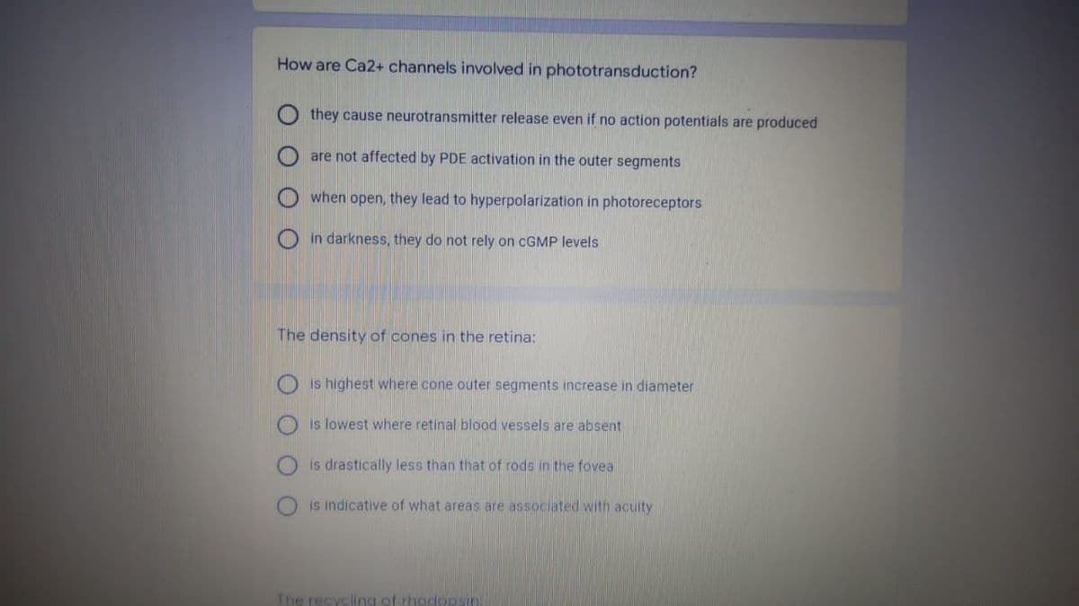How are Ca2+ channels involved in phototransduction?
they cause neurotransmitter release even if no action potentials are produced
are not affected by PDE activation in the outer segments
when open, they lead to hyperpolarization in photoreceptors
in darkness, they do not rely on CGMP levels
The density of cones in the retina:
is highest where cone outer segments increase in diameter
is lowest where retinal blood vessels are absent
is drastically less than that of rods in the fovea
is indicative of what areas are associated with acuity
The recycling of rhodopsin.

