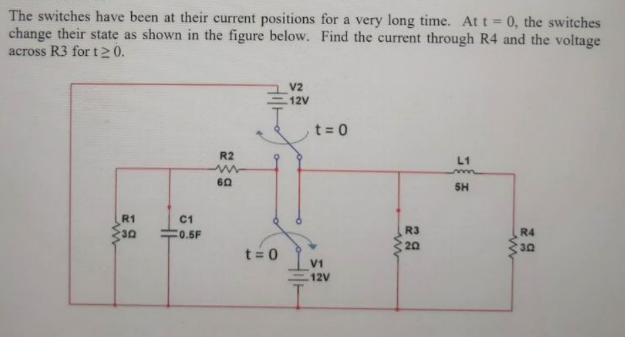 The switches have been at their current positions for a very long time. At t = 0, the switches
change their state as shown in the figure below. Find the current through R4 and the voltage
across R3 for t20.
V2
12V
t = 0
R2
L1
m
SH
R1
C1
30
C0.5F
R3
R4
20
30
t= 0
V1
12V
