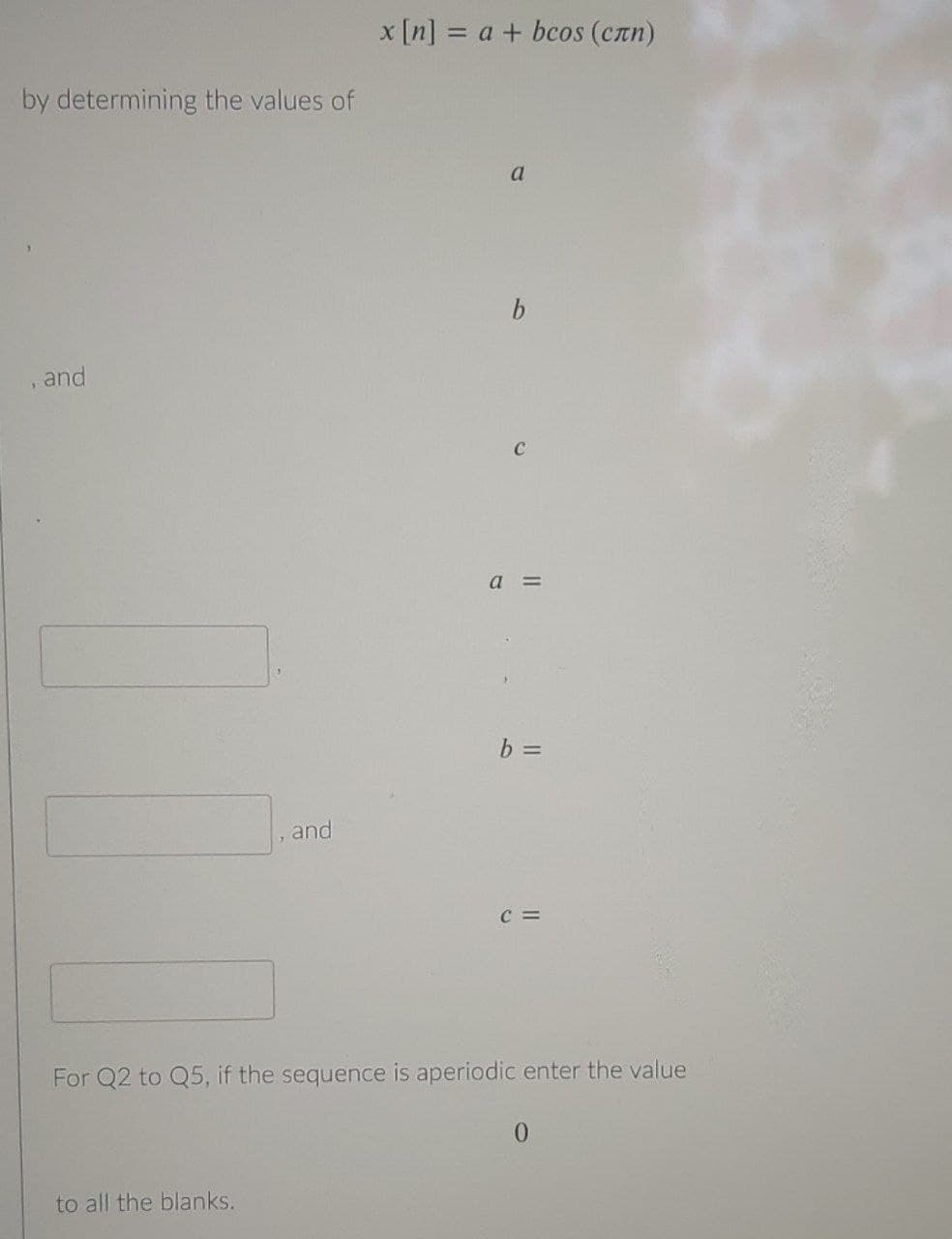 x [n] = a + bcos (Can)
by determining the values of
a
and
a =
b =
and
C =
For Q2 to Q5, if the sequence is aperiodic enter the value
to all the blanks.
