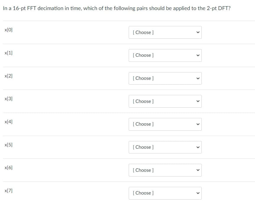 In a 16-pt FFT decimation in time, which of the following pairs should be applied to the 2-pt DFT?
x[0]
[ Choose ]
x[1]
[ Choose ]
x[2]
[ Choose ]
x[3]
[ Choose ]
x[4]
[ Choose ]
x[5]
[ Choose ]
x[6]
[ Choose ]
x[7]
[ Choose ]
>
>
>
>
>
>
>
>
