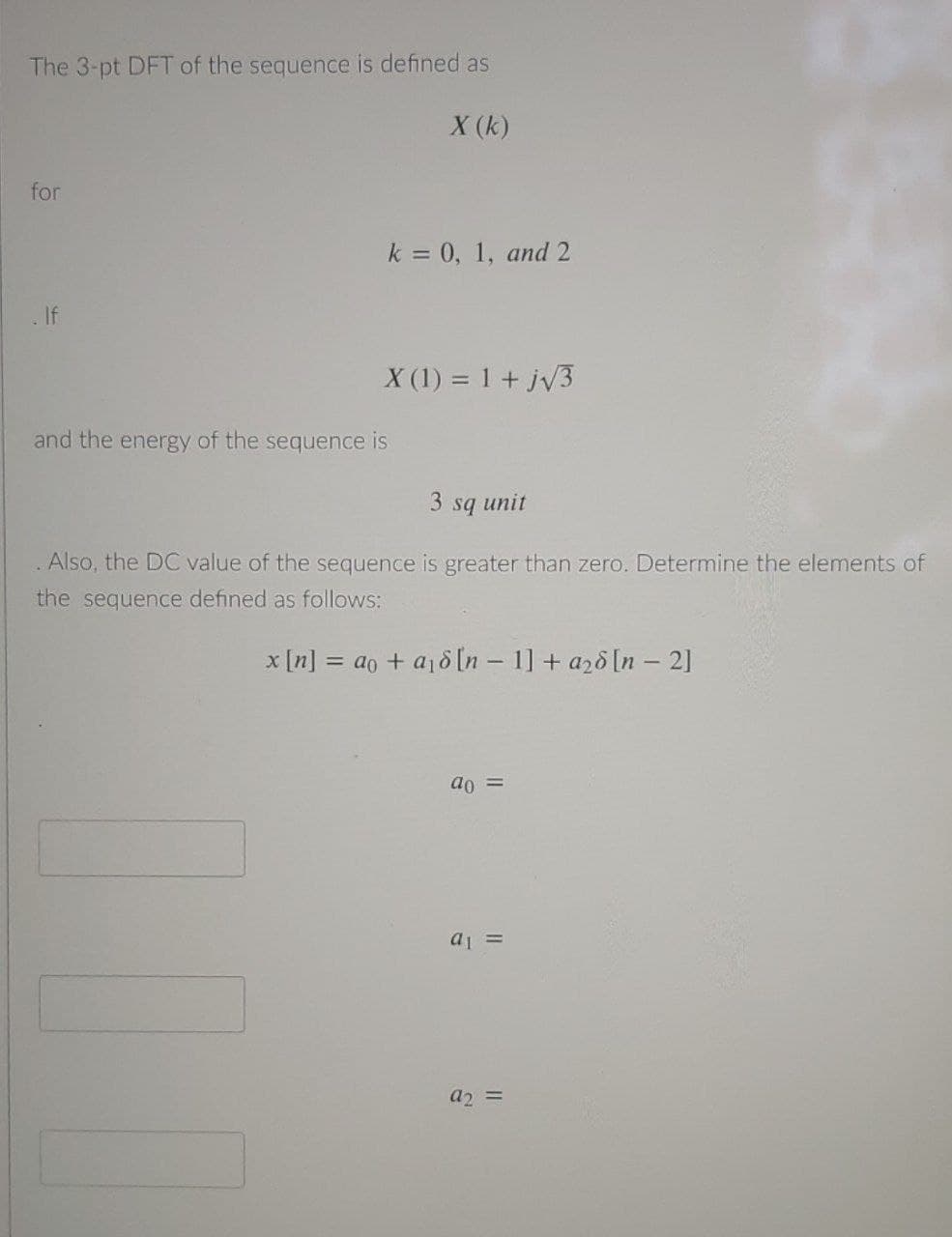 The 3-pt DFT of the sequence is defined as
X (k)
for
k = 0, 1, and 2
If
X (1) = 1 + jv3
and the energy of the sequence is
3 sq unit
Also, the DC value of the sequence is greater than zero. Determine the elements of
the sequence defined as follows:
x [n] = ao + a18 [n – 1] + azd [n - 2]
ao =
a =
a2 =
