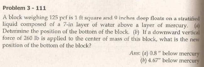 Problem 3 - 111
A block weighing 125 pcf is 1 ft square and 9 inches deep floats on a stratified
liquid composed of a 7-in layer of water above a layer of mercury. (4)
Determine the position of the bottom of the block. (b) If a downward vertical
force of 260 lb is applied to the center of mass of this block, what is the new
position of the bottom of the block?
Ans: (a) 0.8 " below mercury
(b) 4.67" below mercury
