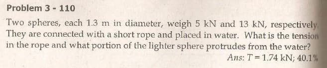 Problem 3 - 110
Two spheres, each 1.3 m in diameter, weigh 5 kN and 13 kN, respectively
They are connected with a short rope and placed in water. What is the tension
in the rope and what portion of the lighter sphere protrudes from the water?
Ans: T = 1.74 kN; 40.1 %
