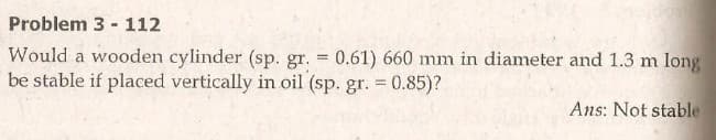 Problem 3 - 112
Would a wooden cylinder (sp. gr. 0.61) 660 mm in diameter and 1.3 m long
be stable if placed vertically in oil (sp. gr. = 0.85)?
Ans: Not stable
