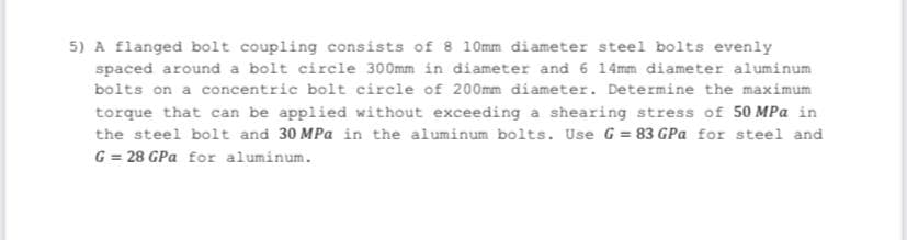 5) A flanged bolt coupling consists of 8 10mm diameter steel bolts evenly
spaced around a bolt circle 300mm in diameter and 6 14mm diameter aluminum
bolts on a concentric bolt circle of 200mm diameter. Determine the maximum
torque that can be applied without exceeding a shearing stress of 50 MPa in
the steel bolt and 30 MPa in the aluminum bolts. Use G= 83 GPa for steel and
G = 28 GPa for aluminum.
