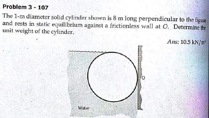 Problem 3 - 107
The 1-m diameter solid cylinder shown is 8 m long perpendicular to the figure
and rests in static equilibrium against a frictionless wall at O. Determine the
unit weight of the cylinder.
Ans: 10.5 kN/m'
Water
