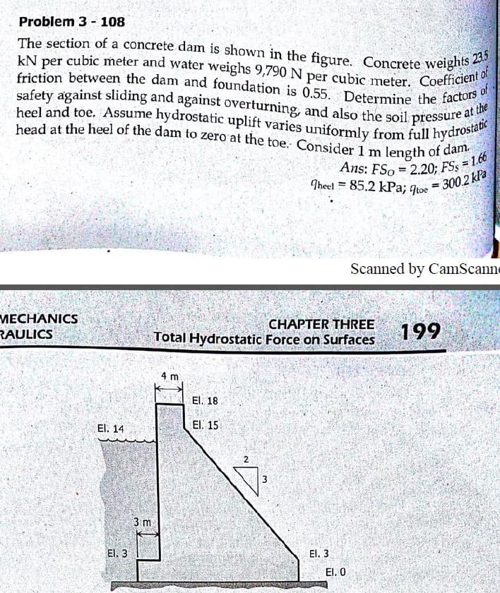 Ans: FSo = 2.20; FSs = 1.66
kN per cubic meter and water weighs 9,790 N per cubic meter. Coefficient of
heel and toe. Assume hydrostatic uplift varies uniformly from full hydrostatic
The section of a concrete dam is shown in the figure. Concrete weights 235
safety against sliding and against overturning, and also the soil pressure at the
head at the heel of the dam to zero at the toe. Consider 1 m length of dam.
Problem 3 - 108
kN per cubic meter and water weighs 9,790 N
friction between the dam and foundation is 0.55
safety against sliding and against overturning, and also the soil pressure ae
per
of
Determine the factors
Ans: FSo = 220: FSs = 1.0
Theel = 85.2 kPa; qtoe
%3!
300.2 kPa
%3D
Scanned by CamScanne
MECHANICS
RAULICS
CHAPTER THREE
Total Hydrostatic Force on Surfaces
199
m
El. 18
El. 14
El. 15
2
3
3 m
El. 3
El. 3
El. 0
