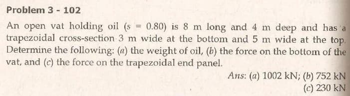 Problem 3 - 102
An open vat holding oil (s = 0.80) is 8 m long and 4 m deep and has a
trapezoidal cross-section 3 m wide at the bottom and 5 m wide at the top.
Determine the following: (a) the weight of oil, (b) the force on the bottom of the
vat, and (c) the force on the trapezoidal end panel.
Ans: (a) 1002 kN; (b) 752 kN
(c) 230 kN
