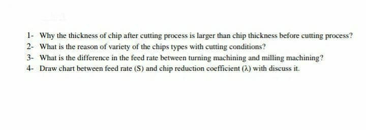 1- Why the thickness of chip after cutting process is larger than chip thickness before cutting process?
2- What is the reason of variety of the chips types with cutting conditions?
3- What is the difference in the feed rate between turning machining and milling machining?
4- Draw chart between feed rate (S) and chip reduction coefficient (2) with discuss it.