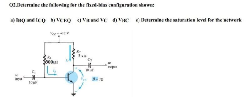 Q2.Determine the following for the fixed-bias configuration shown:
a) IBQ and ICQ b) VCEQ e) VB and vc d) VBC e) Determine the saturation level for the network
Vec =+12 V
Re
3 ka
C2
Re
$300kn
oulput
10 F
ac
input
Ver B- 70
10 uF
